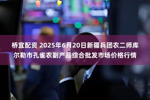 桥宜配资 2025年6月20日新疆兵团农二师库尔勒市孔雀农副产品综合批发市场价格行情