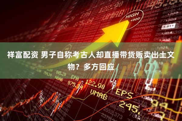 祥富配资 男子自称考古人却直播带货贩卖出土文物？多方回应