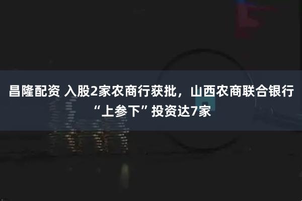 昌隆配资 入股2家农商行获批，山西农商联合银行“上参下”投资达7家