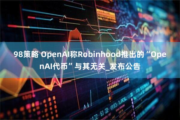 98策略 OpenAI称Robinhood推出的“OpenAI代币”与其无关_发布公告