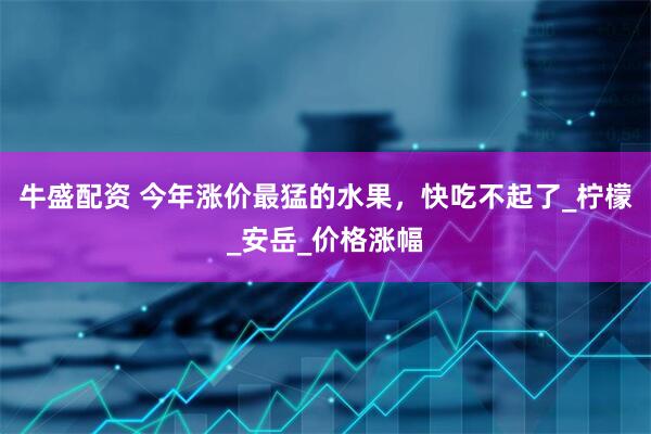 牛盛配资 今年涨价最猛的水果，快吃不起了_柠檬_安岳_价格涨幅