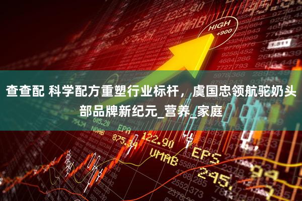 查查配 科学配方重塑行业标杆，虞国忠领航驼奶头部品牌新纪元_营养_家庭