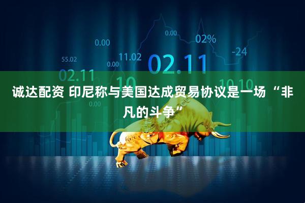 诚达配资 印尼称与美国达成贸易协议是一场 “非凡的斗争”