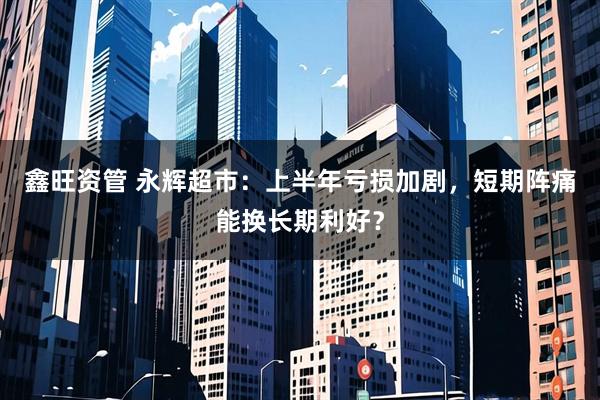 鑫旺资管 永辉超市：上半年亏损加剧，短期阵痛能换长期利好？