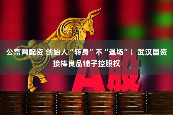 公富网配资 创始人“转身”不“退场”！武汉国资接棒良品铺子控股权