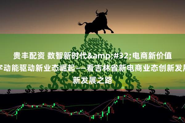 贵丰配资 数智新时代&#32;电商新价值｜数字动能驱动新业态崛起——看吉林省新电商业态创新发展之路