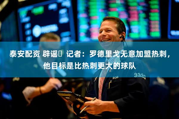 泰安配资 辟谣❌记者：罗德里戈无意加盟热刺，他目标是比热刺更大的球队