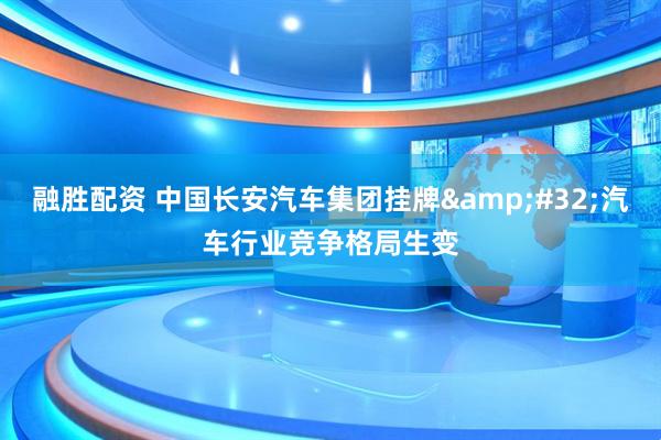 融胜配资 中国长安汽车集团挂牌&#32;汽车行业竞争格局生变
