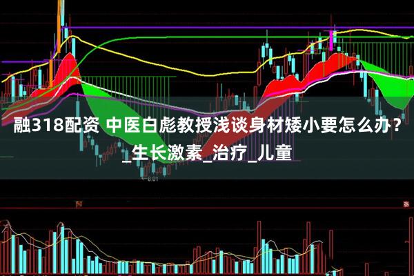 融318配资 中医白彪教授浅谈身材矮小要怎么办？_生长激素_治疗_儿童