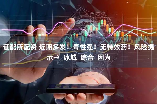证配所配资 近期多发！毒性强！无特效药！风险提示→_冰城_综合_因为