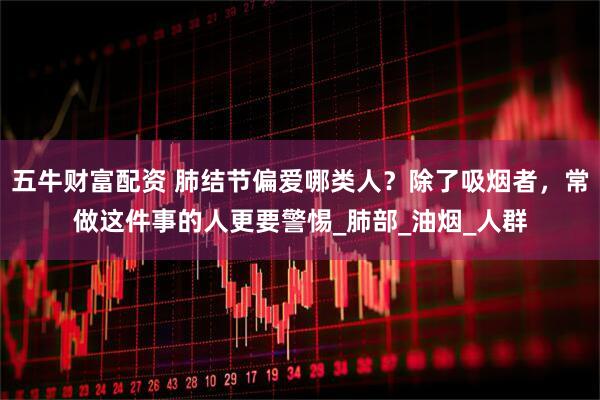 五牛财富配资 肺结节偏爱哪类人？除了吸烟者，常做这件事的人更要警惕_肺部_油烟_人群