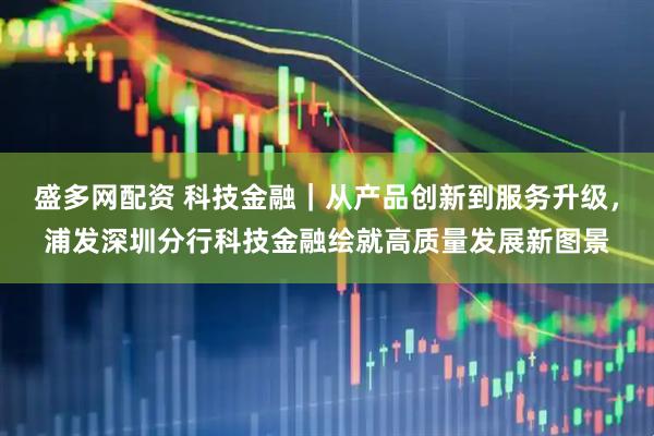 盛多网配资 科技金融｜从产品创新到服务升级，浦发深圳分行科技金融绘就高质量发展新图景