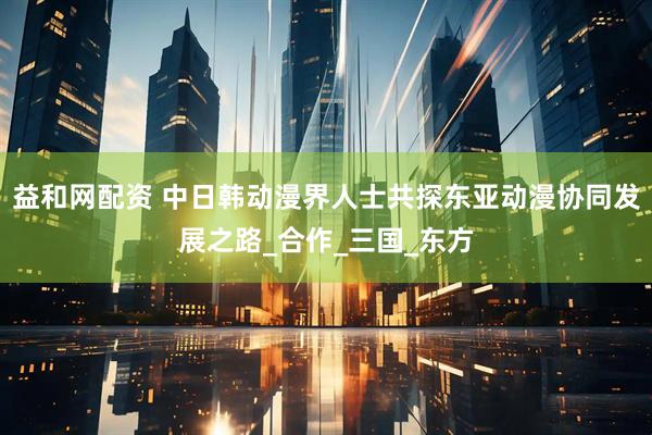 益和网配资 中日韩动漫界人士共探东亚动漫协同发展之路_合作_三国_东方