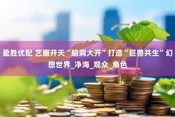 盈胜优配 艺画开天“脑洞大开”打造“巨兽共生”幻想世界_净海_观众_角色