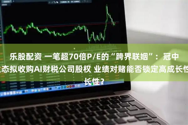 乐股配资 一笔超70倍P/E的“跨界联姻”：冠中生态拟收购AI财税公司股权 业绩对赌能否锁定高成长性？