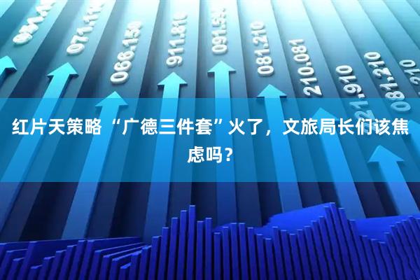 红片天策略 “广德三件套”火了，文旅局长们该焦虑吗？