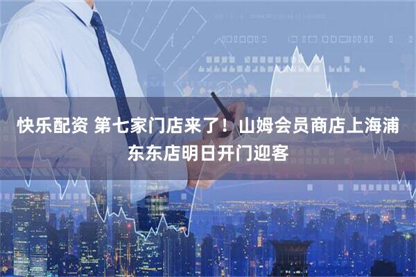 快乐配资 第七家门店来了！山姆会员商店上海浦东东店明日开门迎客