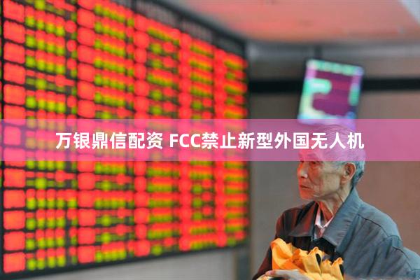 万银鼎信配资 FCC禁止新型外国无人机