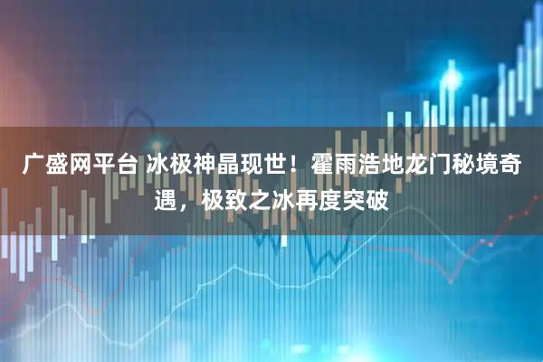 广盛网平台 冰极神晶现世！霍雨浩地龙门秘境奇遇，极致之冰再度突破