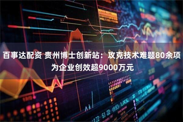 百事达配资 贵州博士创新站:攻克技术难题80余项 为企业创效超9000万元