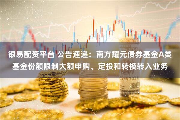 银易配资平台 公告速递:南方耀元债券基金A类基金份额限制大额申购、定投和转换转入业务