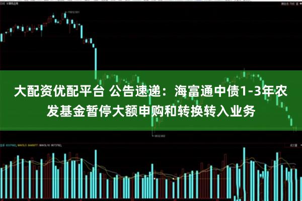 大配资优配平台 公告速递：海富通中债1-3年农发基金暂停大额申购和转换转入业务