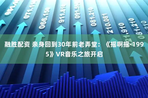 融胜配资 亲身回到30年前老弄堂：《摇啊摇·1995》VR音乐之旅开启