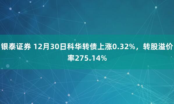 银泰证券 12月30日科华转债上涨0.32%，转股溢价率275.14%