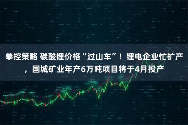 拳控策略 碳酸锂价格“过山车”！锂电企业忙扩产，国城矿业年产6万吨项目将于4月投产