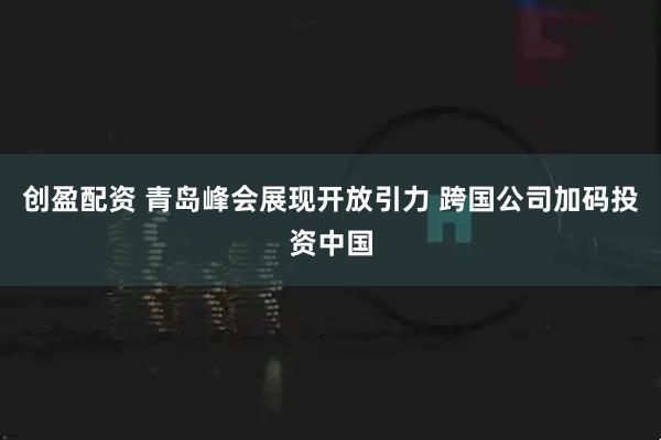 创盈配资 青岛峰会展现开放引力 跨国公司加码投资中国
