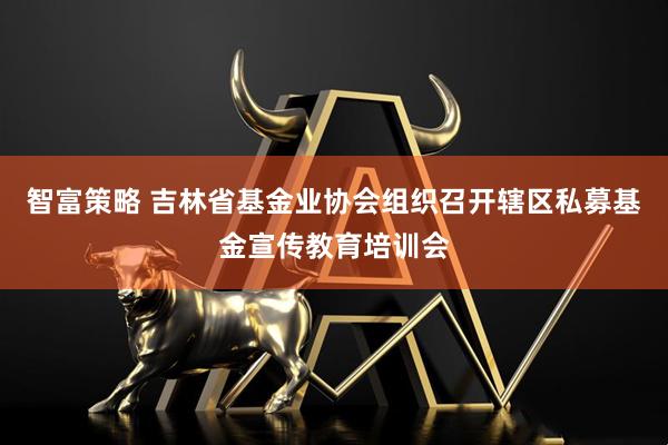 智富策略 吉林省基金业协会组织召开辖区私募基金宣传教育培训会