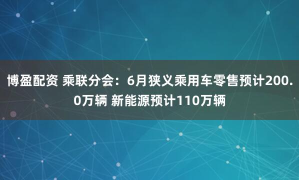博盈配资 乘联分会：6月狭义乘用车零售预计200.0万辆 新能源预计110万辆