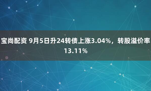 宝尚配资 9月5日升24转债上涨3.04%，转股溢价率13.11%