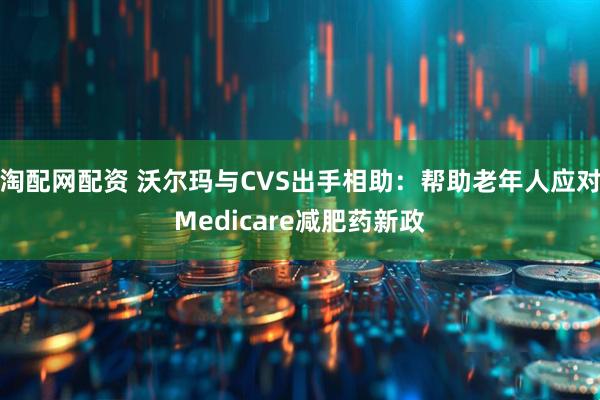 淘配网配资 沃尔玛与CVS出手相助：帮助老年人应对Medicare减肥药新政