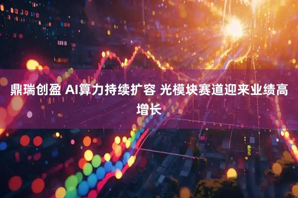 鼎瑞创盈 AI算力持续扩容 光模块赛道迎来业绩高增长